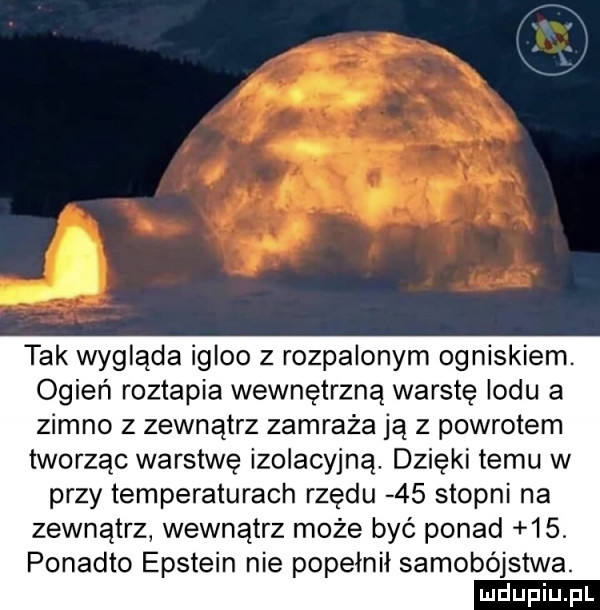 tak wygląda igloo z rozpalonym ogniskiem. ogień roztapia wewnętrzną warstę lodu a zimno z zewnątrz zamraża ją z powrotem tworząc warstwę izolacyjną. dzięki temu w przy temperaturach rzędu    stopni na zewnątrz wewnątrz może być ponad   . ponadto epstein nie popełnił samobójstwa