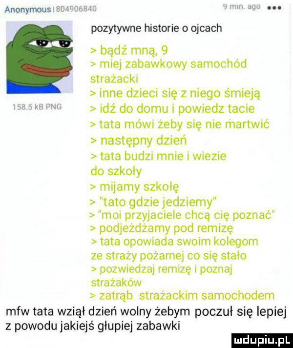 anonymous w mm iu pozytywne historie o ojcach badż mną   miej zabawkowy samochod strażacki inne dzieci się z niego śmieją idź do domu i powiedz tacie tata mówi żeby się nie martwić następny dzień tata budzi mnie i wiezie do szkody mijamy szkolę tato gdzie jedziemy moi przyjaciele chcą cię poznać podjeżdżamy pod remizę tata opowiada swoim kolegom ze straży pożarnej co się stało pozwiedzaj remizę i poznaj strażaków zatrąb strażackim samochodem mfw tata wziął dzień wolny żebym poczuł się lepiej z powodu jakiejś głupiej zabawki ludu iu. l