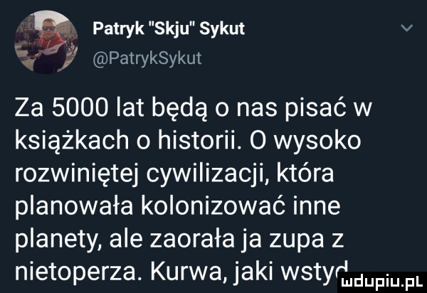 patryk saju sykut v i   patryksykut za      lat będą o nas pisać w książkach o historii.   wysoko rozwiniętej cywilizacji która planowała kolonizować inne planety ale zaorała ja zupa z nietoperza. kurwa jaki wstyrfmupmfl