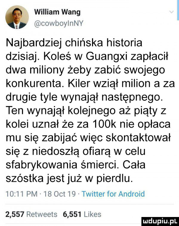 william wang cowboyinny najbardziej chińska historia dzisiaj. koleś w guangxi zapłacił dwa miliony żeby zabić swojego konkurenta. kiler wziął milion a za drugie tyle wynajął następnego. ten wynajął kolejnego aż piąty z kolei uznał że za    k nie opłaca mu się zabijać więc skontaktował się z niedoszłą ofiarą w celu sfabrykowania śmierci. cała szóstka jest już w pierdlu.      pm    oit    twitter for android       retweets       limes ludu iu. l