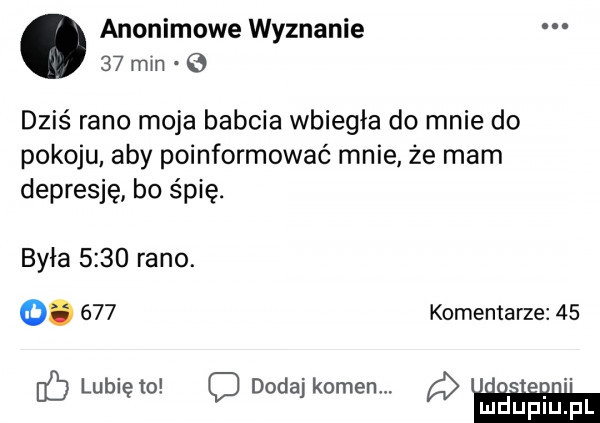 anonimowe wyznanie    mm   dzis rano moja babcia wbiegła do mnie do pokoju aby poinformować mnie że mam depresję. bo śpię. była      rano.  .     komentarze    de lunięto c dodaj kamen. abakankami