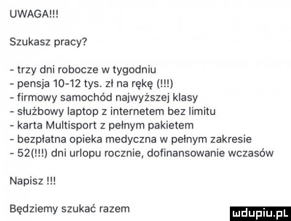 uwaga szukasz pracy trzy dni robocze w tygodniu pensja       tys. zi na rękę firmowy samochód najwyższej klasy służbowy laptop z internetem bez limitu karta multisport z pełnym pakietem bezpłatna opieka medyczna w pełnym zakresie    dni urlopu rocznie dofinansowanie wczasów napisz będziemy szukać razem
