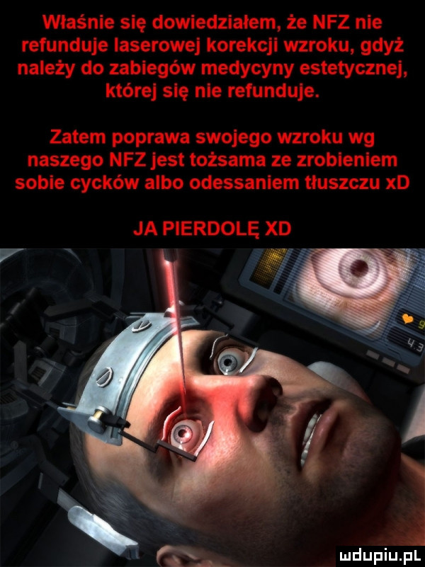właśnie się dowiedziałem że nfz nie refunduje laserowe korekcjl wzroku gdyż należy do zabiegów medycyny estetycznej które się nie refunduje. zatem poprawa swojego wzroku wg naszego nfz jest tożsama ze zroblenlem sobie cycków albo odessaniem tluszczu xd ja pierdole xd an