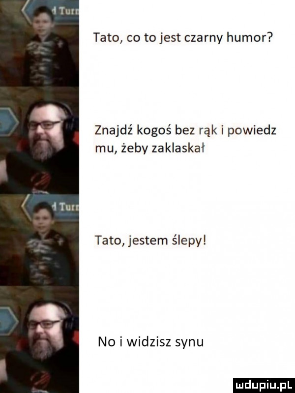 tato co to jest czarny humor znajdź kogoś bez rąk i powiedz mu żeby zaklaskał tato jestem ślepy no i widzisz synu ludu iu. l