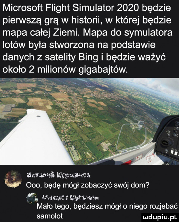 microsoft flight symulator      będzie pierwszą grą w historii w której będzie mapa całej ziemi. mapa do symulatora lotów była stworzona na podstawie danych z satelity bing i będzie ważyć około   milionów gigabajtów. wwa ustal cs w ooo będę módl zobaczyć swój dom i. uj       wr malo tego będziesz módl o niego rozjebać samolot