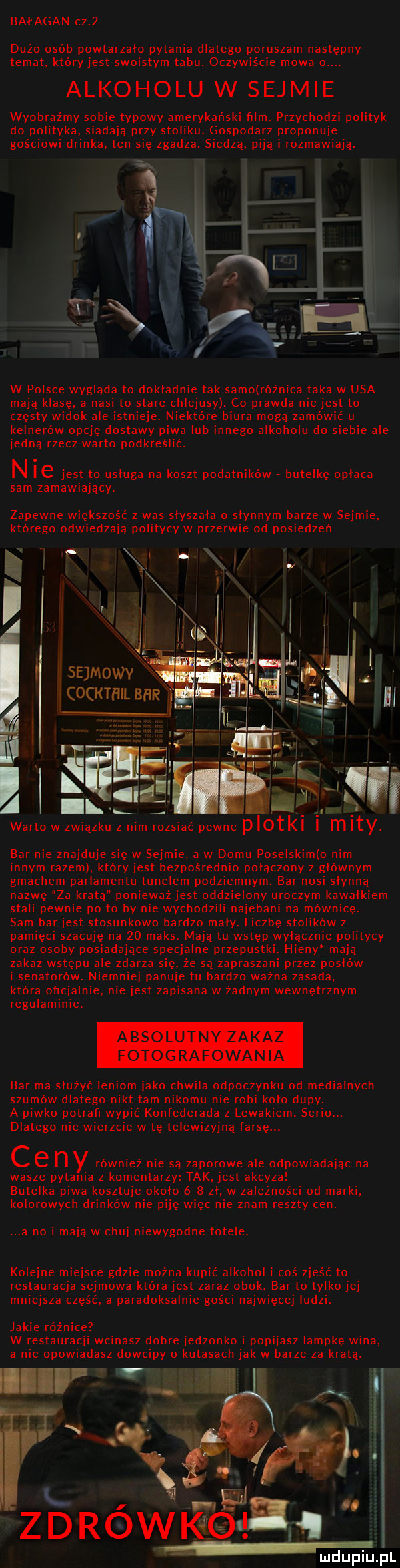 bałagan cz   doz o osób powtarzalo pytania dlatego poruszam następny temat. który jest swoistym tabu. oczywiście mowa o. alkoholu w sejmie wyobraźmy sobie typowy amerykanski ﬁlm. przychodzi polityk do polityka. siadaja przy stoliku. gospodarz proponuje gościowi drinka. ten się zgadza. siedza. pija i rozmawiaja. w polsce wyglada to dokladnie tak samo różnica taka w usa maja klasę. a nasi to stare chlejusy. co prawda nie jest to częsty widok ale istnieje. niektóre biura moga zamówic u kelnerów opcję dostawy piwa lub innego alkoholu do siebie ale jedna rzecz warto podkreślić. n ie jest to usluga na koszt podatników. butelkę oplaca sam zamawiajacy. zapewne większość z was slyszala o slynnym barze w sejmie. którego odwiedzaja politycy w przerwie od posiedzen. i l sejmowvl a o kthilb. abakankami warto w zwiazku z. mzsiać pewne plotki i mity bar nie znajduje się w sejmie. a w domu poselskim o nim innym razem. który jest bezpośrednio polaczony z głównym gmachem parlamentu tunelem podziemnym. bar nosi slynna nazwę za kratą ponieważ jest oddzielony uroczym kawalkiem stali pewnie po to by nie wychodzili najebani na mównicę. sam barjest stosunkowo bardzo maly. liczbę stolików z pamięci szacuję na    maks. maja tu wstęp wylacznie politycy oraz osoby posiadajace specjalne przepustki. hieny maja zakaz wstępu ale zdarza się. ze sa zapraszani przez pohlów i senatorów. niemniej panuje tu bardzo ważna zasada. która oficjalnie. nie jest zapisana w zadnym wewnętrznym regulaminie. absolutny zakaz fotografowania bar ma sluzyc leniom jako chwila odpoczynku od medialnych szumów dlatego nikt tam nikomu nie robi kolo dupy. a piwko potrah wypić konfederata z lewakiem. serio. dlatego nie wierzcie w tę telewizyjna farsę. c e n y rowniez nie sa zaporowe ale odpowiadajac na wasze pytania z komentarzy tak. jest akcyza butelka piwa kosztuje okolo     zl. w zależności od marki. kolorowych drinków nie piję więc nie znam reszty cen. a no i maja w chuj niewygodne fotele. kolejne miejsce gdzie można kupić alkohol i coś zjeść to restauracja sejmowa która jest zaraz obok. bar to tylko jej mniejsza część. a paradoksalnie gości najwięcej ludzi. jakie różnice w restauracji wcinasz dobre jedzonko i popijasz lampkę wina. a nie opowiadasz dowcipy o kutasach jak w barze za krata. ia. zdrowkelsiq i mduplu pl