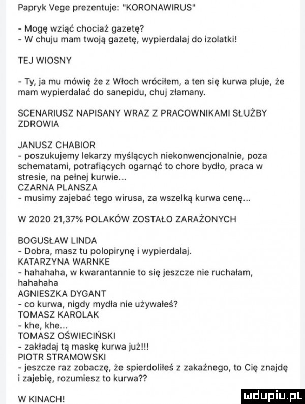 papryk vege prezentuje koronawirus mogę wziąć chociaż gazetę w chuju mam twoją gazetę wypierdalaj do izolatki tej wiosny ty ja mu mówię że z wioch wróciłem a ten się kurwa pluje że mam wypierdalać do sanepidu chuj zlamany. scenariusz napisany wraz z pracownikami służby zdrowia janusz chabior poszukujemy lekarzy myślących niekonwencjonalnie poza schematami potrafiących ogarnąć to chore bydlo praca w stresie na pelnej kurwie. czarna plansza musimy zajebać tego wirusa za wszelką kurwa cenę. w            polaków zostało zarażonych bogusław linda dobra masz tu polopirynę i wypierdalaj. katarzyna warnie hahahaha w kwarantannie to się jeszcze nie ruchalam hahahaha agnieszka dygant co kurwa nigdy mydła nie używales tomasz karolak khe khe. tomasz oświecinski zakladaj a maskę kurwa już piotr stradowski jeszcze raz zobacze że spierdoliłeś z zakaźnego to cię znajdę i zajebię mzumiesz to kurwa w mm