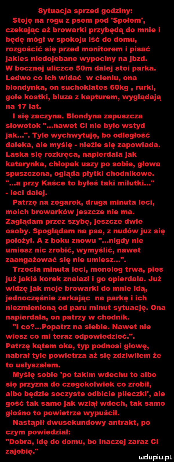 sytuacja sprzed godziny stoję na rogu z psem pod spolem czekając aż browarki przybędą do mnie i będę mógł w spokoju iść do domu rozgościć się przed monitorem i pisać jakies niedojebane wypociny na jazd. w bocznej uliczce   m dalej stoi parka. ledwo co ich widać w cieniu ona blondynka on suchoklates   kg rurki gołe kostki bluza z kapturem wyglądają na    lat. i się zaczyna. blondyna zapuszcza słowotok nawet ci nie bylo wstyd jak. tyle wychwytuję bo odległość daleka ale myślę nieźle się zapowiada. laska się rozkręca napierdala jak katarynka chlopak uszy po sobie głowa spuszczona ogląda płytki chodnikowe. a przy kaśce to byłeś taki milutki leci dalej. patrzę na zegarek druga minuta leci moich browarków jeszcze nie ma. zaglądam przez szybę jeszcze dwie osoby. spoglądam na psa z nudów juz się położył. a z boku znowu nigdy nie umiesz nic zrobić wymyślić nawet zaangażować się nie umiesz. trzecia minuta leci monolog trwa pies już jakiś korek znalazl i go opierdala. już widzę jak moje browarki do mnie idą jednocześnie zerkając na parkę i ich niezmienioną od paru minut sytuację. ona napierdala on patrzy w chodnik. l co l opatrz na siebie. nawet nie wiesz co mi teraz odpowiedzieć. patrzę kątem oka typ podnosi głowę nabrał tyle powietrza aż się zdziwilem że to uslyszalem. myślę sobie po takim wdechu to albo się przyzna do czegokolwiek co zrobil albo będzie soczyste odbicie piłeczki ale gość tak. samo jak wziął wdech tak samo głośno to powietrze wypuścił. nastąpił dwusekundowy antrakt po czym powiedział dobra idę do domu bo inaczej zaraz ci zajebię