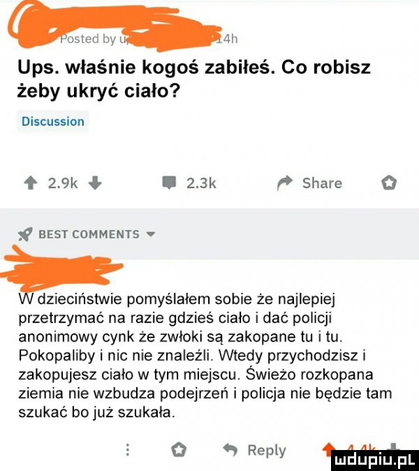 all ups. właśnie kogoś zabiłeś. co robisz żeby ukryć cialo discussion    k l    k stare   f best comments dzieciństwie pomyślałem sobie że najlepiej przetrzymać na razie gdzieś cialo i dać policji anonimowy cynk że zwłoki są zakopane tu i tu. pokopaliby i nic nie znaleźli. wtedy przychodzisz i zakopujesz cialo w tym miejscu. świeżo rozkopane ziemia nie wzbudza podejrzeń i policja nie będzie tam szukać bo już szukala mmm