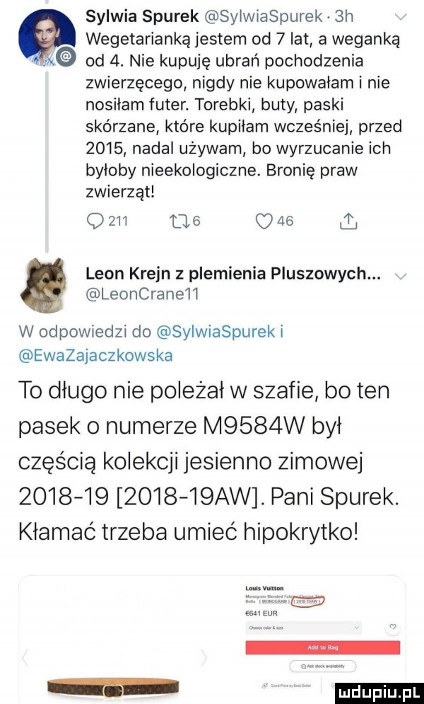 sylwia siurek sylwiaspurek  h wegetarianką jestem od   lat a weganką od  . nie kupuję ubrań pochodzenia zwierzęcego nigdy nie kupowałam i nie nosiłam futer. torebki buty paski skórzane które kupilam wcześniej przed      nadal używam bo wyrzucanie ich byloby nieekologiczne. bronie praw zwierząt q         o    leon kreon z plemienia pluszowych. leoncrane h w odpowiedzi do sylwiaspurek i eważajaczkowska to dlugo nie poleżał w szafie bo ten pasek o numerze m    w był częścią kolekcji jesienno zimowej                aw. pani siurek. kłamać trzeba umieć hipokrytko ludu iu. l
