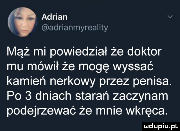 adrian adrianmyreality mąż mi powiedział że doktor mu mówił że mogę wyssać kamień nerkowy przez penisa. po   dniach starań zaczynam podejrzewać że mnie wkręca