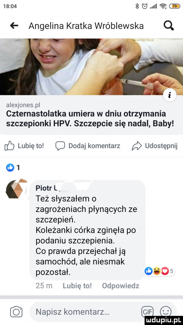 iii   angelina kratka wróblewska q alexjonespl czternastolatka umiera w dniu otrzymania szczepionki hpv. szczepcie się nadal baby nb lubię to o dodaj komentarz a udostępnij    a   piotr l też słyszałem o zagrożeniach płynących ze szczepień. koleżanki córka zginęła po podaniu szczepienia. co prawda przejechał ja samochód ale niesmak pozostał       ws lunięto odpowiedz napiszkomentarz q