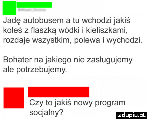 f jadę autobusem a tu wchodzi jakiś koleś z flaszką wódki i kieliszkami rozdaje wszystkim polewa i wychodzi. bohater na jakiego nie zasługujemy ale potrzebujemy. abakankami czy to jakiś nowy program socjalny