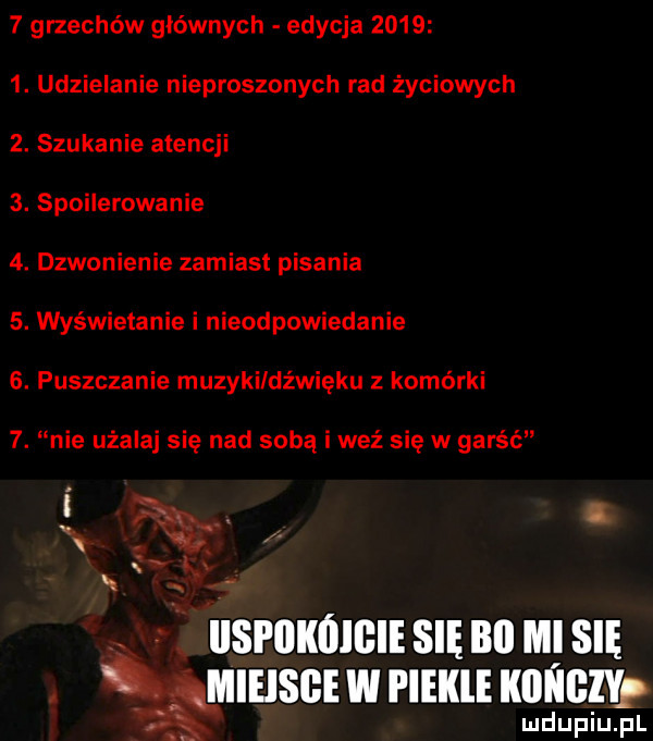 grzechów głównych edycja       . udzielanie nieproszonych rad życiowych  . szukanie atencji  . spoilerowanie  . dzwonienie zamiast pisania  . wyświstanie i nieodpowiadanie  . puszczanie muzyki dźwięku z komórki  . nie użalaj się nad sobą i weź się w garść qq. abakankami l i x. ilsfilkóigie się bai mi się. mieisge w piekle kici iglyf ludupiu. pl