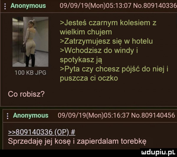 anonymous          mon          no           jesteś czarnym kolesiem z wielkim chujem zatrzymujesz się w hotelu wchodzisz do windy i i spotykasz ją     kb jpg pyta czy chcesz pójść do niej i puszcza ci oczko co robisz   anonymous          mon          no                     o p sprzedaję jej kosę i zapierdalam torebkę