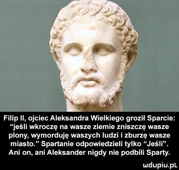 filip ii ojciec aleksandra wielkiego groził sparcie jeśli wkroczę na wasze ziemie zniszczę wasza plony wymorduje waszych ludzi i zburzę wasze miasto spartanie odpowiedzieli tylko jeśli. ani on ani aleksander nigdy nie podbili sparty