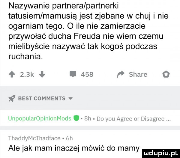 nazywanie partnera partnerki tatusiem mamusiąjest zjebane w chuj i nie ogarniam tego. o ile nie zamierzacie przywołać ducha freuda nie wiem czemu mielibyście nazywać tak kogoś podczas ruchania. ł    k ł.     p stare o     best comments v ummpuimoplliiniimuds mi w nin awen w magi m timxiiiva i i aąiiąr iii ale jak mam inaczej mówić do mamy