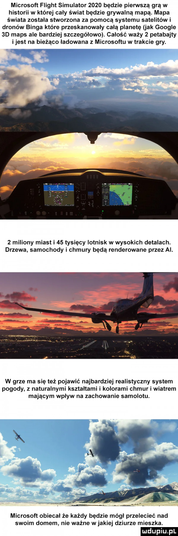 microsoft flight symulator      będzie pierwszą grą w historii w której caly świat będzie grywalną mapą. mapa świata zostala stworzona za pomocą systemu satelitów i dronów binga kto re przeskanowaly celą planetę jak google  d mbps ale bardziej szczegolowoi całość waży   petabajty ijest na bieżąco ładowana microsoftu w trakcie gry.   miliony miast i    tysięcy lotnisk w wysokich detalach. drzewa samochody i chmury będą renderowane przez ai. w grze ma się też pojawić najbardziej realistyczny system pogody z naturalnymi ksztaltami i kolorami chmur i wiatrem mającym wpływ na zachowanie samolotu microsoft obiecał że każdy będzie mógł przelecieć nad swoim domem nie ważne w jakiej dziurze mieszka