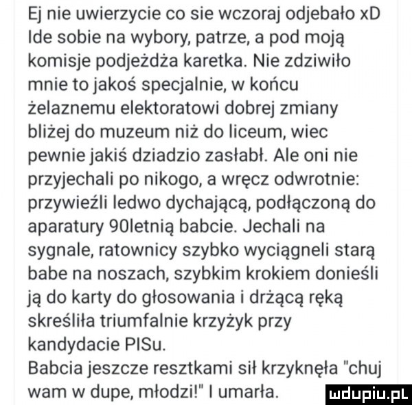ej nie uwierzycie co sie wczoraj odjebało xd ide sobie na wybory patrze a pod moją komisje podjeżdża karetka. nie zdziwiło mnie to jakoś specjalnie w końcu żelaznemu elektoratowi dobrej zmiany bliżej do muzeum niż do liceum wiec pewniejakiś dziadzio zasłabł. ale oni nie przyjechali po nikogo a wręcz odwrotnie przywieźli ledwo dychającą podłączoną do aparatury   ietnia babcie. jechali na sygnale ratownicy szybko wyciągnęli starą babe na noszach. szybkim krokiem donieśli ją do karty do glosowania i drżącą ręką skreśliła triumfalnie krzyżyk przy kandydacie pasu. babcia jeszcze resztkami sił krzyknęła chuj wam w dupe młodzi l umarla