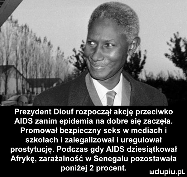 prezydent diouf rozpoczął akcję przeciwko aids zanim epidemia na dobre sie zaczęła. promował bezpieczny seks w mediach i szkołach i zalegalizowali uregulował prostytucję. podczas gdy aids dziesiątkował afrykę zakażalność w senegalu pozostawała poniżej   procent. mmpm pl