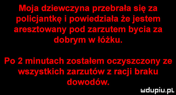 moja dziewczyna przebrała się za policjantkę i powiedziała że jestem aresztowany pod zarzutem bycia za dobrym w łóżku. po   minutach zostałem oczyszczony ze wszystkich zarzutów z racji braku dowodów