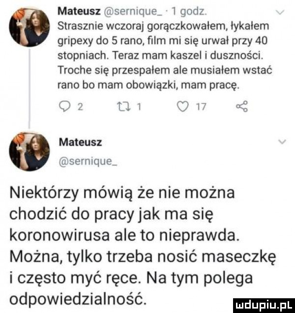 mateusz serniquą   godz strasznie wczoraj gorączkowałem iykaiem gripexy do   rano ﬁlm mi się urwai przy    stopniach. teraz mam kaszel i duszności. troche się przespałem ale musraiem wstać rano bo mam obowiązki mam pracę.    ur c    mateusz sermque niektórzy mówią że nie można chodzić do pracyjak ma się koronawirusa ale to nieprawda. można tylko trzeba nosić maseczkę i często myć ręce. na tym polega odpowiedzialność