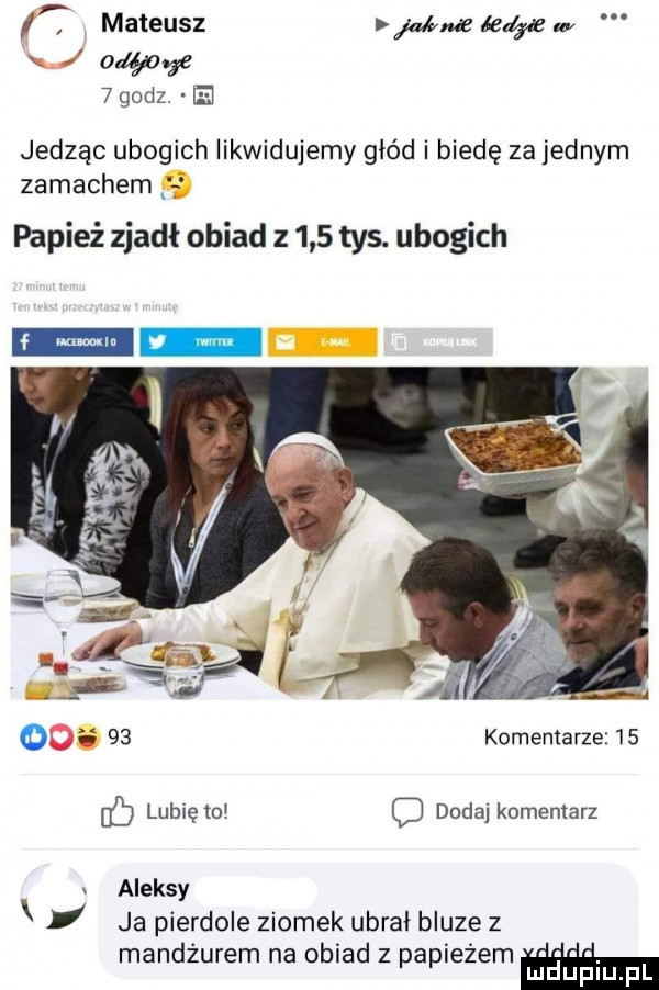 i mateusz jalma league       godz. ie jedząc ubogich likwidujemy głód i biedę za jednym zamachem j papież zjadł obiad z     tys. ubogich i    komentarze    lubięio c dodaj komentarz aleksy x i ja pierdole ziomek ubrał bluze z mandżurem na obiad z papieżem mduplu pl
