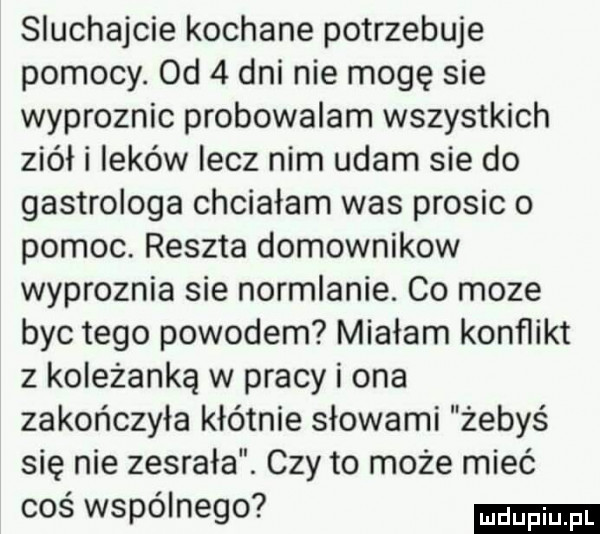 sluchajcie kochane potrzebuje pomocy. od   dni nie mogę sie wyproznic probowalam wszystkich ziół i leków lecz nim udam sie do gastrologa chciałam was prosic o pomoc. reszta domownikow wyproznia sie normlanie. co moze byc tego powodem miałam konflikt z koleżanką w pracy i ona zakończyła kłótnie słowami żebyś się nie zesrała. czy to może mieć cos wspolnego