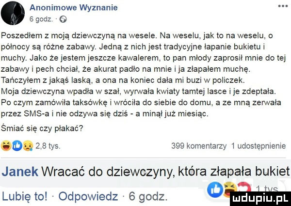 anonimowe wyznanie   godz   poszedłem z moja dziewczyną na wesele. na wesela jak to na weselu o północy są różne zabawy. jedną z nich jest tradychne łapanie bukietu l muchy jako ze jestem jeszcze kawalerem to pan miody zaprosil mnie do tej zabawy i pech cnciak że akurat palic na male a ziapaiem muchę. tańczyłem z jakąś laska a ona na koniec dnia mi buzl w policzek moja dziewczyna wpadka w szai wyrwała kwiaty tamtej lasce i je zdeplala. po czym zamówiła taksówkę i wróciła do siebie do domu a ze mna zerwała przez sasa i nie odzywa się dziś a minaijuz mleslac śmiać się czy płakać o.   a tys     komentarzy i udostępnienie janek wracać do dziewczyny która złapała bukiet lubię to odpowiedz   godz