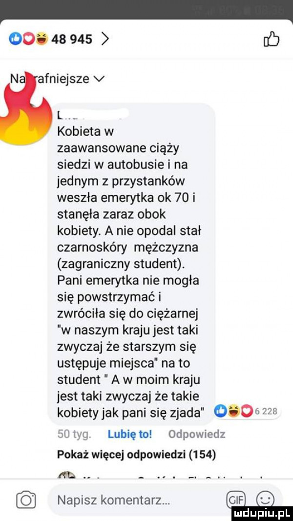 oo.        fb n afniejsze v l. kobieta w zaawansowane ciąży siedzi w autobusie i na jednym z przystanków weszła emerytka ok    i stanęła zaraz obok kobiety. a nie opodal stał czarnoskóry mężczyzna zagraniczny student. pani emerytka nie mogła się powstrzymać i zwróciła się do ciężarnej w naszym kraju jest taki zwyczaj że starszym się ustępuje miejsca na to student a w moim kraju jest taki zwyczaj że takie kobiety jak pani się zjada          pm jg lubię m odpowiedz pokaż więcej udpuwiedzi     m. abakankami. abakankami. abakankami. napisz komentarz. gb