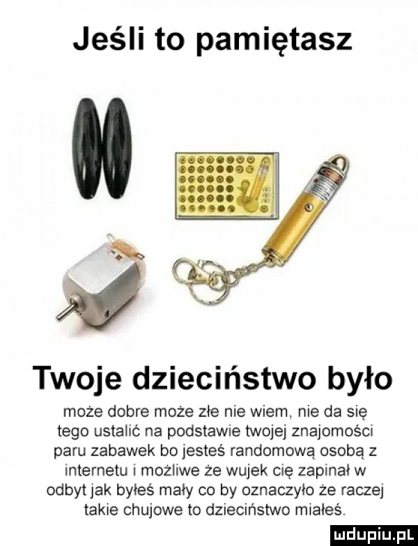 jeśli to pamiętasz twoje dzieciństwo było może dobre może złe me wiem. me da się tego ustalić na podstawie twojej znajomości paru zabawek bo jesteś randomową osobą z internetu mozliwe ze wujek cię zaplnal w odbyt jak byłeś mały co by oznaczylo że raczej tame chujowe to dziecmstwo mxaieév