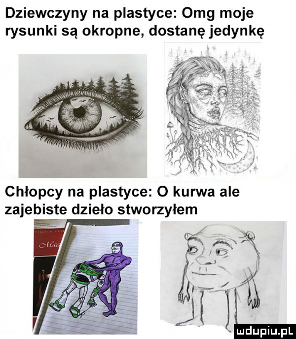 dziewczyny na plastyce omg moje rysunki są okropne dostanę jedynkę chłopcy na plastyce o kurwa ale zajebiste dzieło stworzyłem