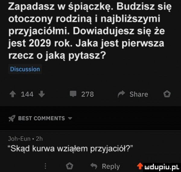 zapadasz w śpiączkę. budzisz się otoczony rodziną i najbliższymi przyjaciółmi. dowiadujesz się że jest      rok. jaka jest pierwsza rzecz o jaką pytasz discussion         stare best comments joh bm  h skąd kurwa wziąłem przyjaciół repry fmdupiupl