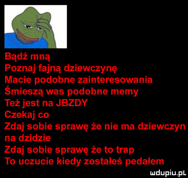 bądź mną poznaj fajną dziewczynę macie podobne zainteresowania śmieszą was podobne memy też jest na jazdy czekaj co zdaj sobie sprawę że nie ma dziewczyn na dzidzie zdaj sobie sprawę że to trap to uczucie kiedy zostałeś pedałem