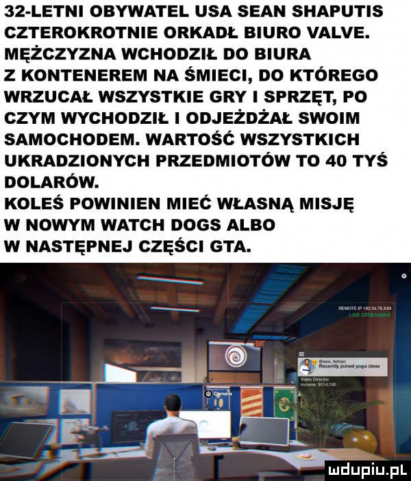 letni obywatel usa sean shaputis czterokrotnie orkadl biuro valve. mężczyzna wchodzil do biura z kontenerem na śmiecl do którego wrzucal wszystkie gry sprzęt p  czym wychodzll objeżdżal swoim samochodem. wartość wszystkich ukradzionych przedmiotów to    tyś oolarów. koleś powinien m eć wlasna misję w nowym wajch dogs albo w następnej części gta
