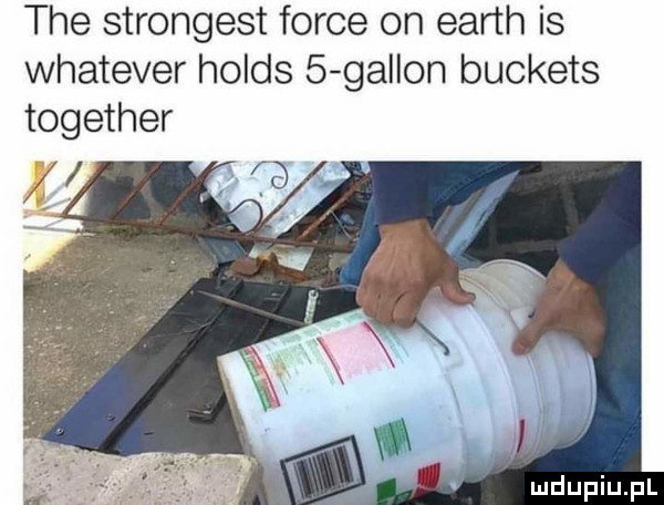 tee strongest firce on earth is whatever holds   gallon buckets together