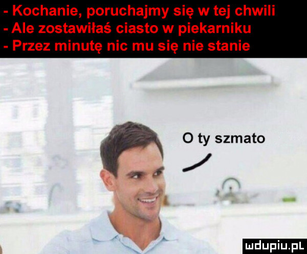 kochanie poruchajmy się w tej chwili ale zostawiłeś ciasto w piekarniku przez minutę nic mu się nie stanie o ty szmato ludu iu. l