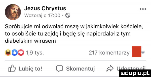 jezus chrystus. wczorajo  v     spróbujcie mi odwołać mszę w jakimkolwiek kościele to osobiście tu zejdę i będę się napierdalal z tym diabelskim wirusem      tys     komentarzy. abakankami dblublęm qskomem hupiupl