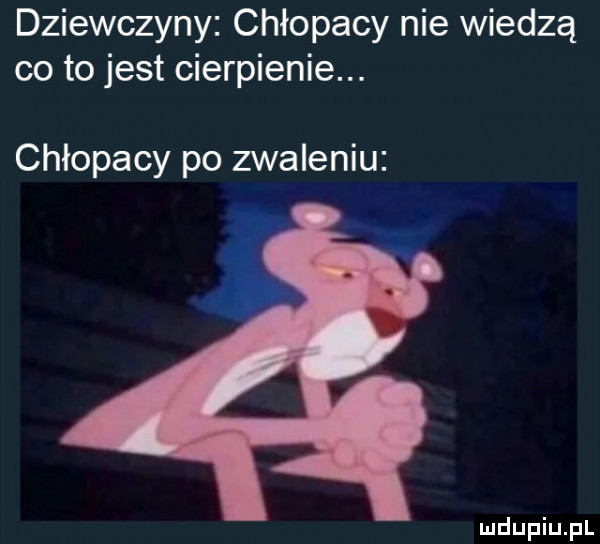 dziewczyny chłopacy nie wiedzą co to jest cierpienie. chłopacy po zwaleniu