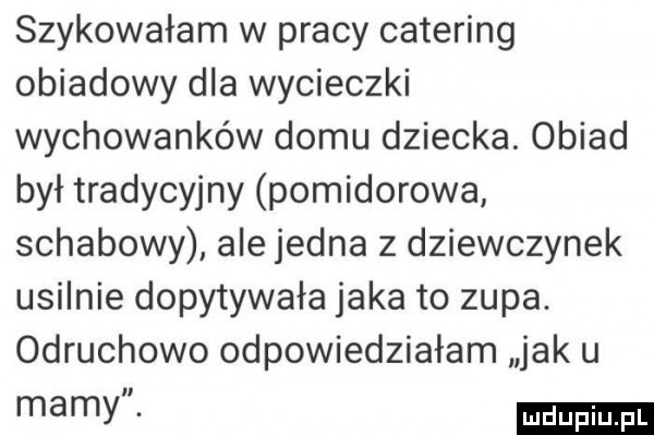 szykowałam w pracy catering obiadowy dla wycieczki wychowanków domu dziecka. obiad był tradycyjny pomidorowa schabowy ale jedna z dziewczynek usilnie dopytywała jaka to zupa. odruchowo odpowiedziałam jak u mamy