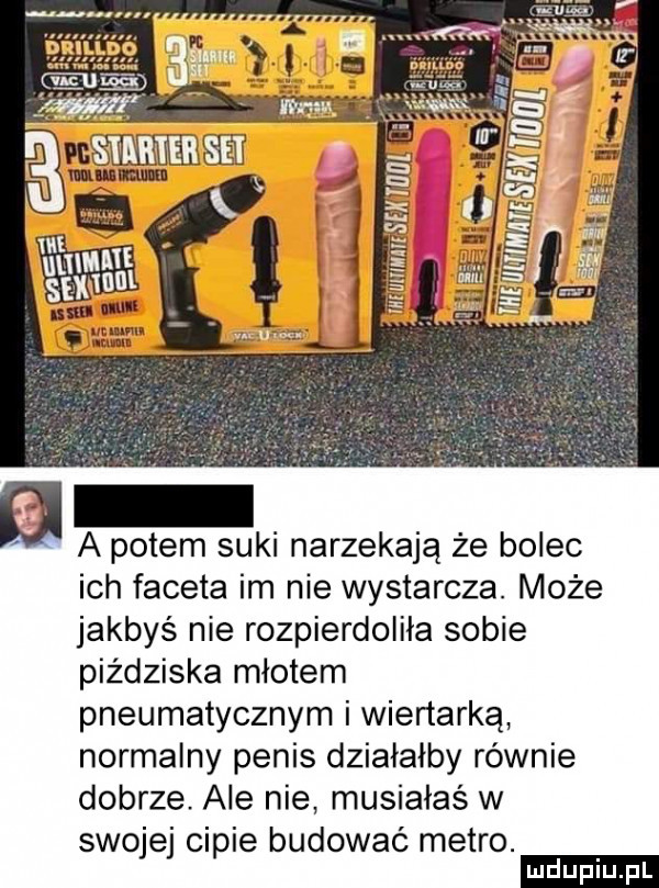 a potem suki narzekają że bolec ich faceta im nie wystarcza. może jakbyś nie rozpierdoliła sobie piżdziska młotem pneumatycznym i wiertarka normalny penis działałby równie dobrze. ale nie musiałaś w swojej cipie budować metro. ludu iu. l