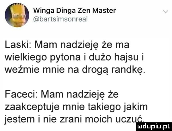 wanga denga zen master bartsimsonreal laski mam nadzieję że ma wielkiego pytona i dużo hajsu i weźmie mnie na drogą randkę. faceci mam nadzieję że zaakceptuje mnie takiego jakim jestem i nie zrani moich uczże