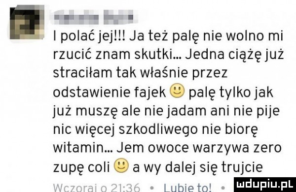 abakankami. lpolaćjejll ja też palę nie wolno mi rzucić znam skutki. jedna ciązęjuz straciłam tak właśnie przez odstawienie fajek   palę tylko jak już muszę ale nie jadam ani nie pije nic więcej szkodliwego nie biorę witamin. jem owoce warzywa zero zupę coli   a wy dalej się trujcie lubie to