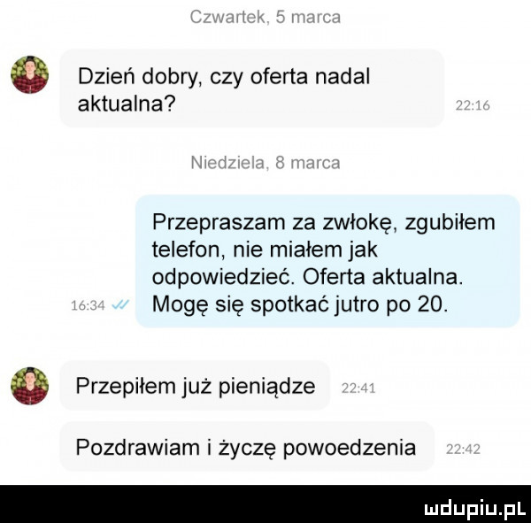 dzień dobry czy oferta nadal aktualna przepraszam za zwłokę zgubiłem telefon nie miałem jak odpowiedzieć. oferta aktualna. mogę się spotkać jutro po   . o przepiłem już pieniądze pozdrawiam i życzę powiedzenia