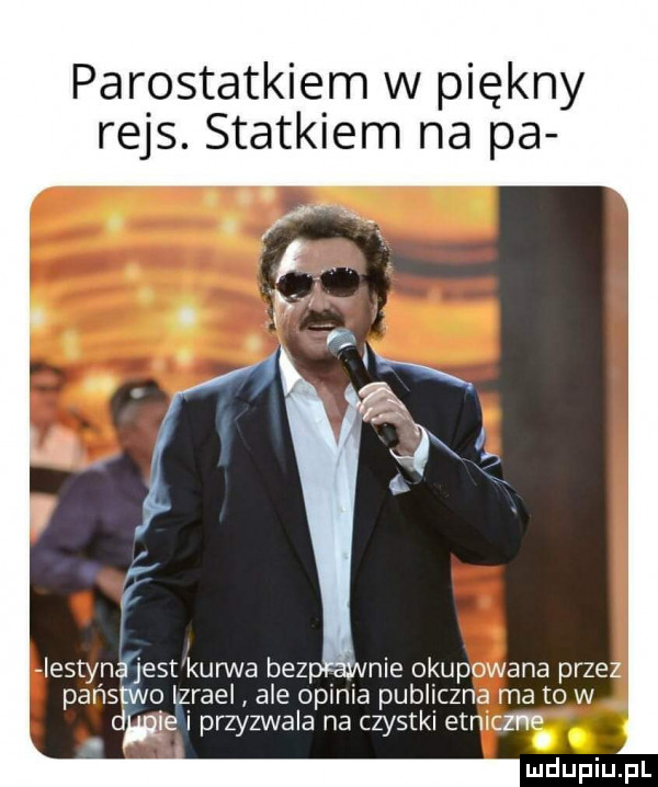 parostatkiem w piękny rejs. statkiem na pa iestynfjest kurwa bez nie okupowana przez państwo lzrael ale opinia publiczna ma to w dwa i przyzwala na czystki etniczna. abakankami