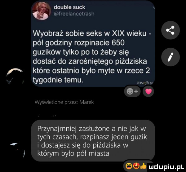 double suck ireelancenash wyobraź sobie seks w xix wieku pół godziny rozpinacie     guzików tylko po to żeby się. dostać do zarośniętego piżdziska które ostatnio było myte w rzece   tygodnie temu. kw fkpr g. przynajmniej zasłużone a nie jak w tych czasach rozpinasz jeden guzik i dostajesz się do piżdziska w którym było pół miasta