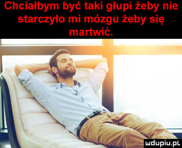 chciałbym być taki głupi żeby nie starczyło mi mózgu żeby się martwić