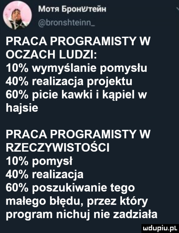 a mam sponwrefm ww w praca programisty w oczach ludzi    wymyślanie pomysłu    realizacja projektu    picie kawki i kąpiel w hajsie praca programisty w rzeczywistości    pomysł    realizacja    poszukiwanie tego małego błędu przez który program nichuj nie zadziała
