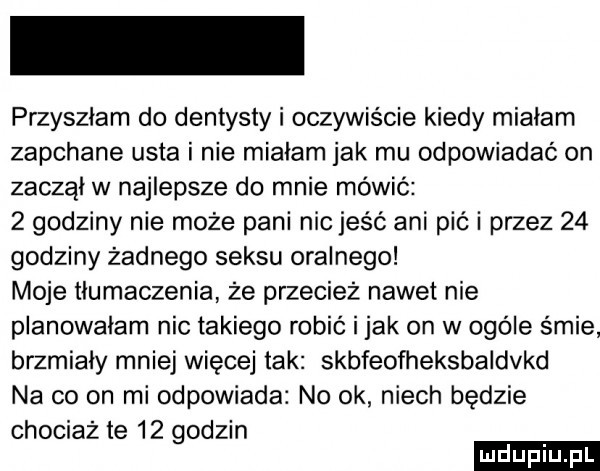 przyszłam do dentysty i oczywiście kiedy miałam zapchane usta i nie miałam jak mu odpowiadać on zaczął w najlepsze do mnie mówić   godziny nie może pani nie jeść ani pić i przez    godziny żadnego seksu oralnego moje tłumaczenia że przecież nawet nie planowałam nic takiego robić i jak on w ogóle śmie brzmiały mniej więcej tak skbfeofheksbaldvkd na co on mi odpowiada no ok niech będzie chociaż te    godzin