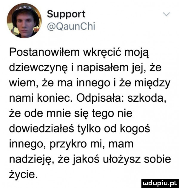 support. qaunchi postanowiłem wkręcić moją dziewczynę i napisałem jej że wiem że ma innego i że między nami koniec. odpisała szkoda że ode mnie się tego nie dowiedziałeś tylko od kogoś innego przykro mi mam nadzieję że jakoś ułożysz sobie życie